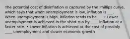 The potential cost of disinflation is captured by the Phillips curve, which says that when unemployment is low, inflation is ___. When unemployment is high, inflation tends to be __. • Lower unemployment is achieved in the short run by ____ inflation at a faster rate. • Lower inflation is achieved at the cost of possibly ____ unemployment and slower economic growth