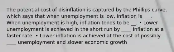 The potential cost of disinflation is captured by the Phillips curve, which says that when unemployment is low, inflation is ___. When unemployment is high, inflation tends to be __. • Lower unemployment is achieved in the short run by ____ inflation at a faster rate. • Lower inflation is achieved at the cost of possibly ____ unemployment and slower economic growth