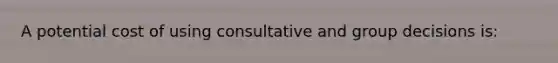 A potential cost of using consultative and group decisions is: