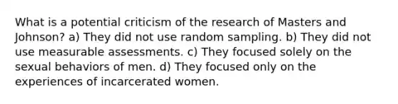 What is a potential criticism of the research of Masters and Johnson?​ a) They did not use random sampling. b) They did not use measurable assessments. c) They focused solely on the sexual behaviors of men. d) They focused only on the experiences of incarcerated women.