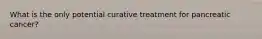 What is the only potential curative treatment for pancreatic cancer?