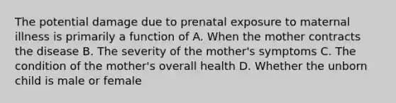 The potential damage due to prenatal exposure to maternal illness is primarily a function of A. When the mother contracts the disease B. The severity of the mother's symptoms C. The condition of the mother's overall health D. Whether the unborn child is male or female