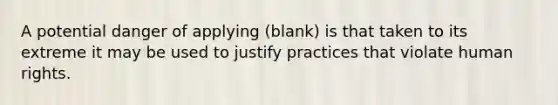 A potential danger of applying (blank) is that taken to its extreme it may be used to justify practices that violate human rights.