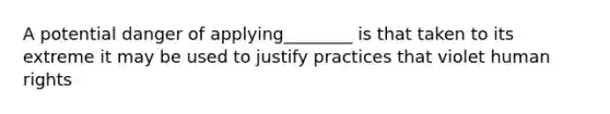 A potential danger of applying________ is that taken to its extreme it may be used to justify practices that violet human rights