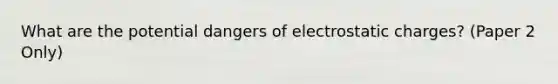 What are the potential dangers of electrostatic charges? (Paper 2 Only)