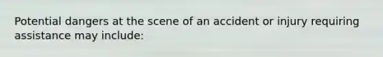 Potential dangers at the scene of an accident or injury requiring assistance may include: