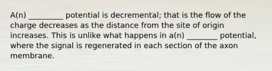 A(n) _________ potential is decremental; that is the flow of the charge decreases as the distance from the site of origin increases. This is unlike what happens in a(n) ________ potential, where the signal is regenerated in each section of the axon membrane.