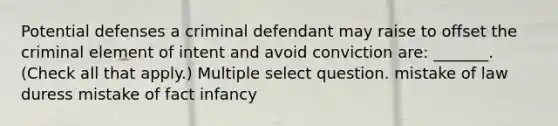 Potential defenses a criminal defendant may raise to offset the criminal element of intent and avoid conviction are: _______. (Check all that apply.) Multiple select question. mistake of law duress mistake of fact infancy