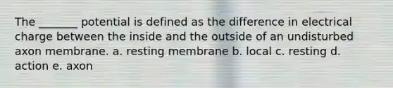 The _______ potential is defined as the difference in electrical charge between the inside and the outside of an undisturbed axon membrane. a. resting membrane b. local c. resting d. action e. axon