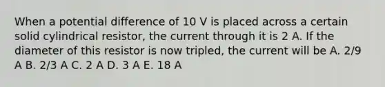 When a potential difference of 10 V is placed across a certain solid cylindrical resistor, the current through it is 2 A. If the diameter of this resistor is now tripled, the current will be A. 2/9 A B. 2/3 A C. 2 A D. 3 A E. 18 A