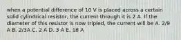 when a potential difference of 10 V is placed across a certain solid cylindrical resistor, the current through it is 2 A. If the diameter of this resistor is now tripled, the current will be A. 2/9 A B. 2/3A C. 2 A D. 3 A E. 18 A