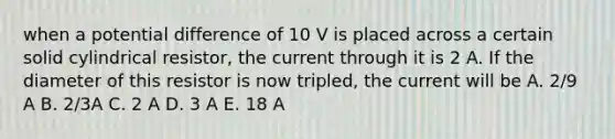 when a potential difference of 10 V is placed across a certain solid cylindrical resistor, the current through it is 2 A. If the diameter of this resistor is now tripled, the current will be A. 2/9 A B. 2/3A C. 2 A D. 3 A E. 18 A