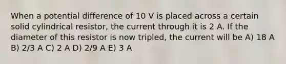 When a potential difference of 10 V is placed across a certain solid cylindrical resistor, the current through it is 2 A. If the diameter of this resistor is now tripled, the current will be A) 18 A B) 2/3 A C) 2 A D) 2/9 A E) 3 A