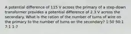 A potential difference of 115 V across the primary of a step-down transformer provides a potential difference of 2.3 V across the secondary. What is the ration of the number of turns of wire on the primary to the number of turns on the secondary? 1:50 50:1 7:1 1:7