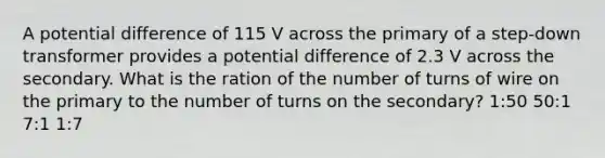 A potential difference of 115 V across the primary of a step-down transformer provides a potential difference of 2.3 V across the secondary. What is the ration of the number of turns of wire on the primary to the number of turns on the secondary? 1:50 50:1 7:1 1:7