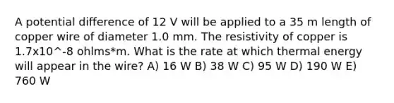 A potential difference of 12 V will be applied to a 35 m length of copper wire of diameter 1.0 mm. The resistivity of copper is 1.7x10^-8 ohlms*m. What is the rate at which thermal energy will appear in the wire? A) 16 W B) 38 W C) 95 W D) 190 W E) 760 W