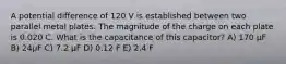 A potential difference of 120 V is established between two parallel metal plates. The magnitude of the charge on each plate is 0.020 C. What is the capacitance of this capacitor? A) 170 μF B) 24μF C) 7.2 μF D) 0.12 F E) 2.4 F