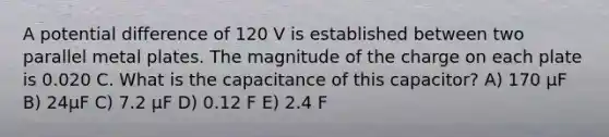 A potential difference of 120 V is established between two parallel metal plates. The magnitude of the charge on each plate is 0.020 C. What is the capacitance of this capacitor? A) 170 μF B) 24μF C) 7.2 μF D) 0.12 F E) 2.4 F