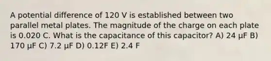 A potential difference of 120 V is established between two parallel metal plates. The magnitude of the charge on each plate is 0.020 C. What is the capacitance of this capacitor? A) 24 μF B) 170 μF C) 7.2 μF D) 0.12F E) 2.4 F