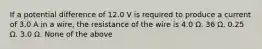 If a potential difference of 12.0 V is required to produce a current of 3.0 A in a wire, the resistance of the wire is 4.0 Ω. 36 Ω. 0.25 Ω. 3.0 Ω. None of the above