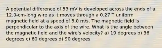 A potential difference of 53 mV is developed across the ends of a 12.0-cm-long wire as it moves through a 0.27 T uniform magnetic field at a speed of 5.0 m/s. The magnetic field is perpendicular to the axis of the wire. What is the angle between the magnetic field and the wire's velocity? a) 19 degrees b) 36 degrees c) 60 degrees d) 90 degrees