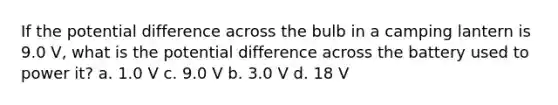 If the potential difference across the bulb in a camping lantern is 9.0 V, what is the potential difference across the battery used to power it? a. 1.0 V c. 9.0 V b. 3.0 V d. 18 V