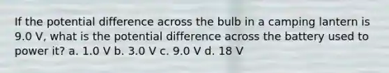 If the potential difference across the bulb in a camping lantern is 9.0 V, what is the potential difference across the battery used to power it? a. 1.0 V b. 3.0 V c. 9.0 V d. 18 V