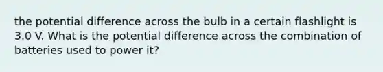 the potential difference across the bulb in a certain flashlight is 3.0 V. What is the potential difference across the combination of batteries used to power it?