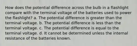 How does the potential difference across the bulb in a flashlight compare with the terminal voltage of the batteries used to power the flashlight? a. The potential difference is greater than the terminal voltage. b. The potential difference is less than the terminal voltage. c. The potential difference is equal to the terminal voltage. d. It cannot be determined unless the internal resistance of the batteries known.