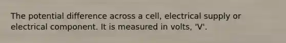 The potential difference across a cell, electrical supply or electrical component. It is measured in volts, 'V'.