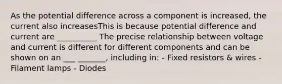 As the potential difference across a component is increased, the current also increasesThis is because potential difference and current are __________ The precise relationship between voltage and current is different for different components and can be shown on an ___ _______, including in: - Fixed resistors & wires - Filament lamps - Diodes