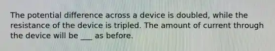 The potential difference across a device is doubled, while the resistance of the device is tripled. The amount of current through the device will be ___ as before.