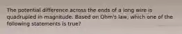 The potential difference across the ends of a long wire is quadrupled in magnitude. Based on Ohm's law, which one of the following statements is true?