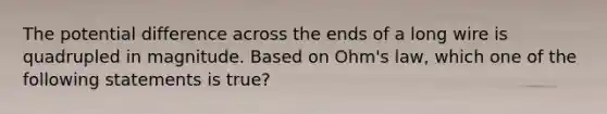 The potential difference across the ends of a long wire is quadrupled in magnitude. Based on Ohm's law, which one of the following statements is true?