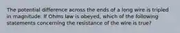 The potential difference across the ends of a long wire is tripled in magnitude. If Ohms law is obeyed, which of the following statements concerning the resistance of the wire is true?