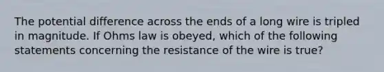 The potential difference across the ends of a long wire is tripled in magnitude. If Ohms law is obeyed, which of the following statements concerning the resistance of the wire is true?