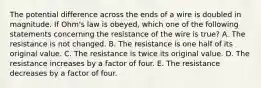 The potential difference across the ends of a wire is doubled in magnitude. If Ohm's law is obeyed, which one of the following statements concerning the resistance of the wire is true? A. The resistance is not changed. B. The resistance is one half of its original value. C. The resistance is twice its original value. D. The resistance increases by a factor of four. E. The resistance decreases by a factor of four.