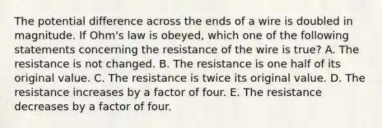 The potential difference across the ends of a wire is doubled in magnitude. If Ohm's law is obeyed, which one of the following statements concerning the resistance of the wire is true? A. The resistance is not changed. B. The resistance is one half of its original value. C. The resistance is twice its original value. D. The resistance increases by a factor of four. E. The resistance decreases by a factor of four.