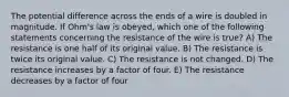 The potential difference across the ends of a wire is doubled in magnitude. If Ohm's law is obeyed, which one of the following statements concerning the resistance of the wire is true? A) The resistance is one half of its original value. B) The resistance is twice its original value. C) The resistance is not changed. D) The resistance increases by a factor of four. E) The resistance decreases by a factor of four