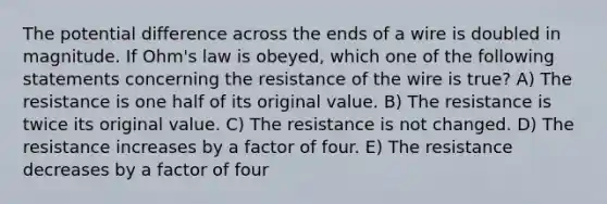 The potential difference across the ends of a wire is doubled in magnitude. If Ohm's law is obeyed, which one of the following statements concerning the resistance of the wire is true? A) The resistance is one half of its original value. B) The resistance is twice its original value. C) The resistance is not changed. D) The resistance increases by a factor of four. E) The resistance decreases by a factor of four