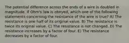 The potential difference across the ends of a wire is doubled in magnitude. If Ohm's law is obeyed, which one of the following statements concerning the resistance of the wire is true? A) The resistance is one half of its original value. B) The resistance is twice its original value. C) The resistance is not changed. D) The resistance increases by a factor of four. E) The resistance decreases by a factor of four.