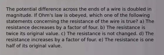 The potential difference across the ends of a wire is doubled in magnitude. If Ohm's law is obeyed, which one of the following statements concerning the resistance of the wire is true? a) The resistance decreases by a factor of four. b) The resistance is twice its original value. c) The resistance is not changed. d) The resistance increases by a factor of four. e) The resistance is one half of its original value.