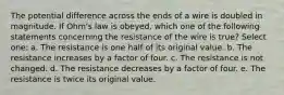 The potential difference across the ends of a wire is doubled in magnitude. If Ohm's law is obeyed, which one of the following statements concerning the resistance of the wire is true? Select one: a. The resistance is one half of its original value. b. The resistance increases by a factor of four. c. The resistance is not changed. d. The resistance decreases by a factor of four. e. The resistance is twice its original value.