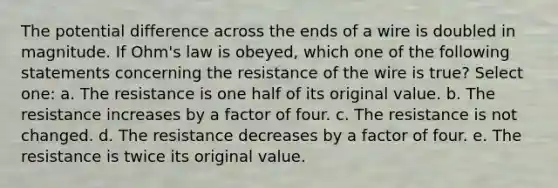 The potential difference across the ends of a wire is doubled in magnitude. If Ohm's law is obeyed, which one of the following statements concerning the resistance of the wire is true? Select one: a. The resistance is one half of its original value. b. The resistance increases by a factor of four. c. The resistance is not changed. d. The resistance decreases by a factor of four. e. The resistance is twice its original value.