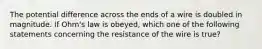 The potential difference across the ends of a wire is doubled in magnitude. If Ohm's law is obeyed, which one of the following statements concerning the resistance of the wire is true?