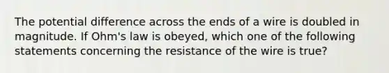 The potential difference across the ends of a wire is doubled in magnitude. If Ohm's law is obeyed, which one of the following statements concerning the resistance of the wire is true?