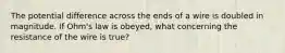 The potential difference across the ends of a wire is doubled in magnitude. If Ohm's law is obeyed, what concerning the resistance of the wire is true?