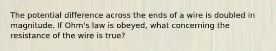 The potential difference across the ends of a wire is doubled in magnitude. If Ohm's law is obeyed, what concerning the resistance of the wire is true?