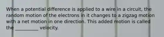 When a potential difference is applied to a wire in a circuit, the random motion of the electrons in it changes to a zigzag motion with a net motion in one direction. This added motion is called the __________ velocity.