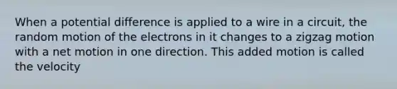 When a potential difference is applied to a wire in a circuit, the random motion of the electrons in it changes to a zigzag motion with a net motion in one direction. This added motion is called the velocity